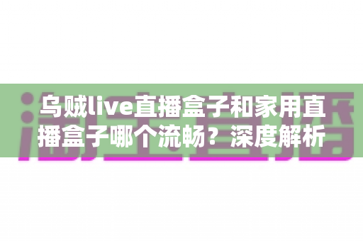 乌贼live直播盒子和家用直播盒子哪个流畅?深度解析两款设备的流畅度差异与选购指南 乌贼live直播盒子和家用直播盒子哪个流畅?深度解析两款设备的流畅度差异与选购指南