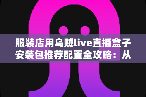 服装店用乌贼live直播盒子安装包推荐配置全攻略:从硬件到网络的直播带货一站式解决方案 服装店用乌贼live直播盒子安装包推荐配置全攻略:从硬件到网络的直播带货一站式解决方案