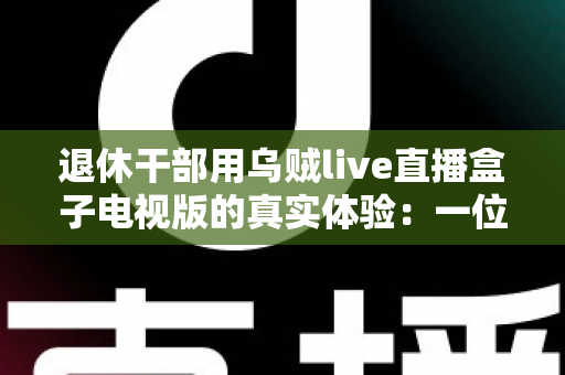 退休干部用乌贼live直播盒子电视版的真实体验：一位六旬老人的大屏观影心得与深度分享