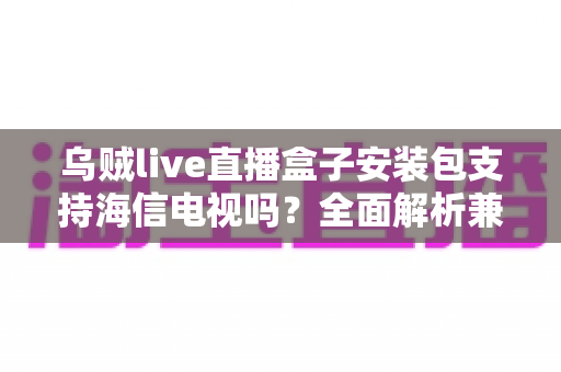 乌贼live直播盒子安装包支持海信电视吗？全面解析兼容性、安装步骤与常见问题