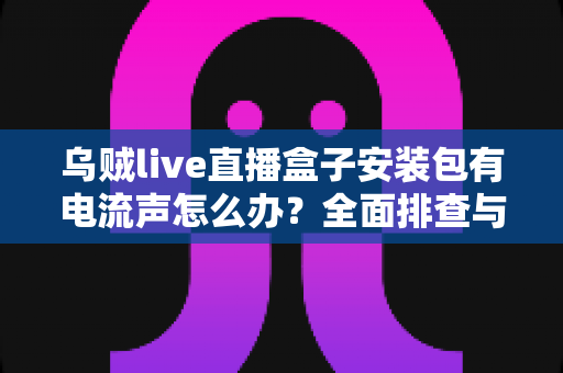 乌贼live直播盒子安装包有电流声怎么办?全面排查与解决方案指南 乌贼live直播盒子安装包有电流声怎么办?全面排查与解决方案指南