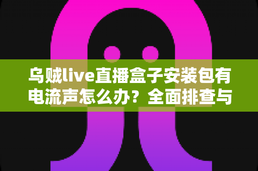 乌贼live直播盒子安装包有电流声怎么办?全面排查与解决方案指南 乌贼live直播盒子安装包有电流声怎么办?全面排查与解决方案指南