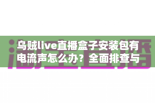 乌贼live直播盒子安装包有电流声怎么办？全面排查与解决方案指南