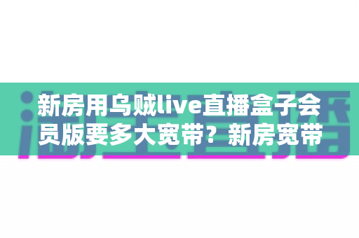 新房用乌贼live直播盒子会员版要多大宽带?新房宽带配置全攻略一次讲清楚 新房用乌贼live直播盒子会员版要多大宽带?新房宽带配置全攻略一次讲清楚