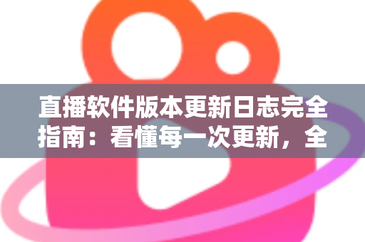 直播软件版本更新日志完全指南：看懂每一次更新，全面提升直播体验与运营效率