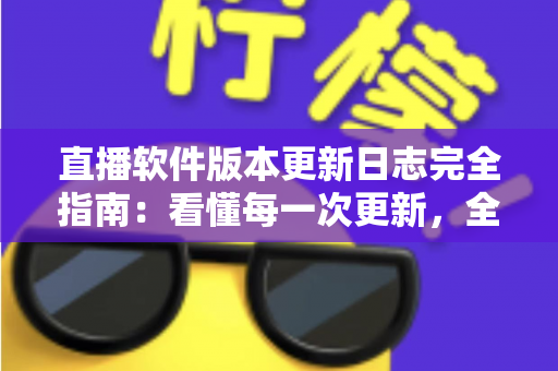 直播软件版本更新日志完全指南：看懂每一次更新，全面提升直播体验与运营效率