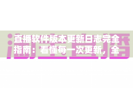 直播软件版本更新日志完全指南：看懂每一次更新，全面提升直播体验与运营效率
