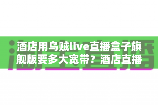 酒店用乌贼live直播盒子旗舰版要多大宽带？酒店直播设备带宽配置与选型完全指南