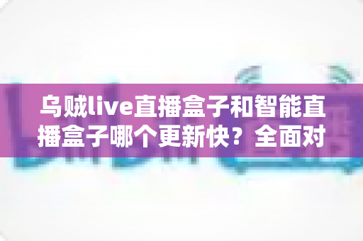 乌贼live直播盒子和智能直播盒子哪个更新快？全面对比解析与选购实用指南