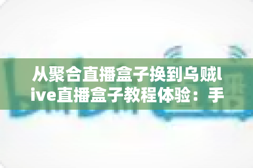 从聚合直播盒子换到乌贼live直播盒子教程体验:手把手迁移指南与真实使用感受全解析 从聚合直播盒子换到乌贼live直播盒子教程体验:手把手迁移指南与真实使用感受全解析