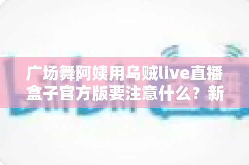 广场舞阿姨用乌贼live直播盒子官方版要注意什么？新手安全直播全攻略一文讲透