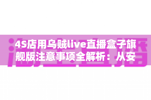 4S店用乌贼live直播盒子旗舰版注意事项全解析：从安装到合规，助您直播卖车少踩坑、高转化的实战指南
