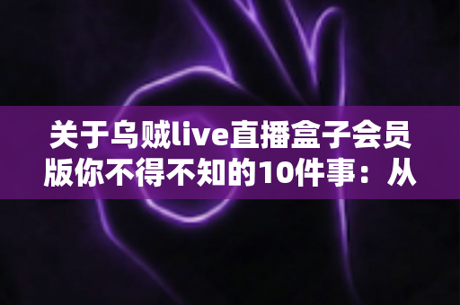 关于乌贼live直播盒子会员版你不得不知的10件事：从开通到使用的完全实用指南