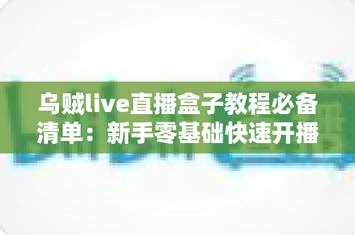 乌贼live直播盒子教程必备清单:新手零基础快速开播全攻略 乌贼live直播盒子教程必备清单:新手零基础快速开播全攻略