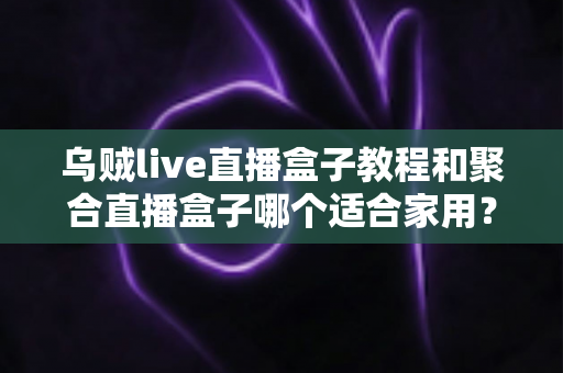 乌贼live直播盒子教程和聚合直播盒子哪个适合家用?——家用直播盒子深度对比与选购指南 乌贼live直播盒子教程和聚合直播盒子哪个适合家用?——家用直播盒子深度对比与选购指南