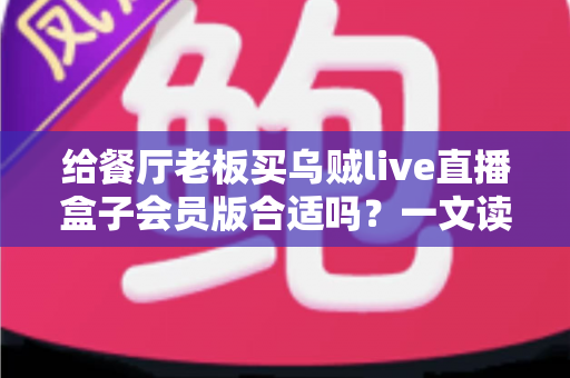 给餐厅老板买乌贼live直播盒子会员版合适吗？一文读懂适用场景、真实价值与避坑要点