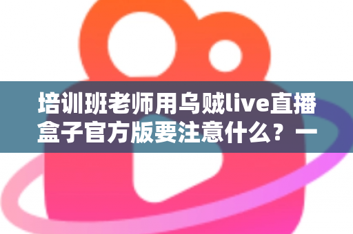 培训班老师用乌贼live直播盒子官方版要注意什么?一份让你少走弯路的实用指南 培训班老师用乌贼live直播盒子官方版要注意什么?一份让你少走弯路的实用指南