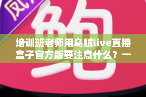 培训班老师用乌贼live直播盒子官方版要注意什么?一份让你少走弯路的实用指南 培训班老师用乌贼live直播盒子官方版要注意什么?一份让你少走弯路的实用指南