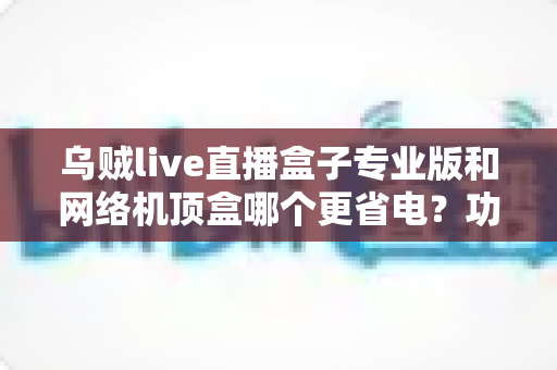 乌贼live直播盒子专业版和网络机顶盒哪个更省电?功耗对比实测分析与省电选购全攻略 乌贼live直播盒子专业版和网络机顶盒哪个更省电?功耗对比实测分析与省电选购全攻略