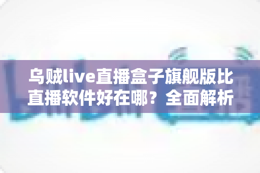 乌贼live直播盒子旗舰版比直播软件好在哪？全面解析旗舰版直播盒子的核心优势、使用体验与选购指南