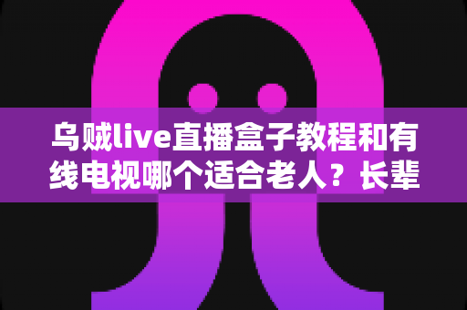 乌贼live直播盒子教程和有线电视哪个适合老人?长辈家庭观影方案全面对比指南 乌贼live直播盒子教程和有线电视哪个适合老人?长辈家庭观影方案全面对比指南