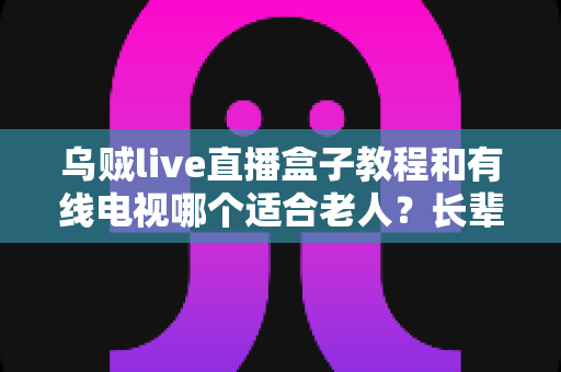 乌贼live直播盒子教程和有线电视哪个适合老人?长辈家庭观影方案全面对比指南 乌贼live直播盒子教程和有线电视哪个适合老人?长辈家庭观影方案全面对比指南
