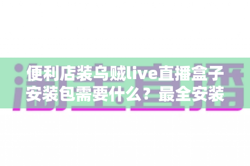 便利店装乌贼live直播盒子安装包需要什么？最全安装条件与步骤指南一文读懂