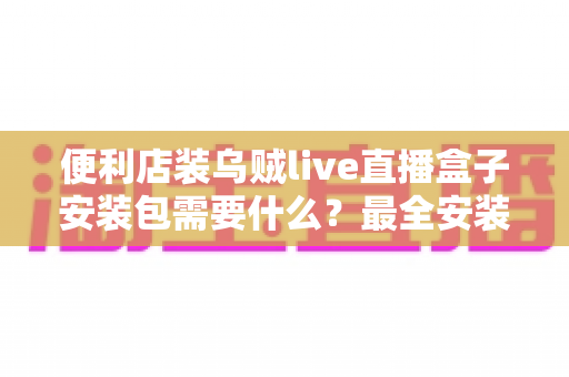 便利店装乌贼live直播盒子安装包需要什么？最全安装条件与步骤指南一文读懂