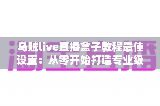 乌贼live直播盒子教程最佳设置:从零开始打造专业级直播效果的完整指南 乌贼live直播盒子教程最佳设置:从零开始打造专业级直播效果的完整指南