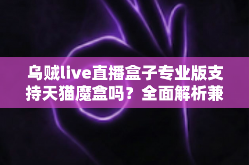 乌贼live直播盒子专业版支持天猫魔盒吗?全面解析兼容性、安装方法与实用指南 乌贼live直播盒子专业版支持天猫魔盒吗?全面解析兼容性、安装方法与实用指南