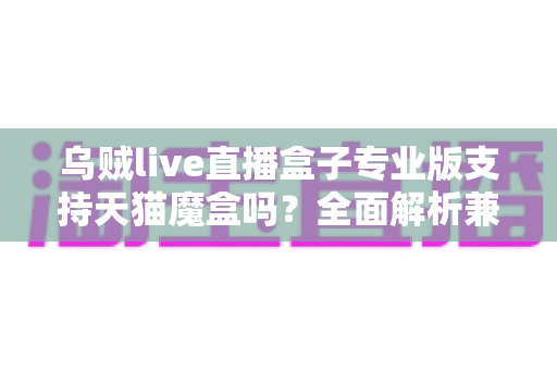 乌贼live直播盒子专业版支持天猫魔盒吗？全面解析兼容性、安装方法与实用指南
