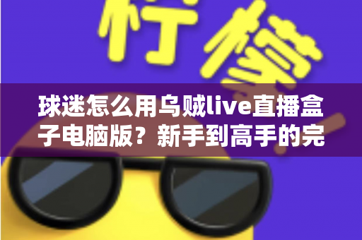 球迷怎么用乌贼live直播盒子电脑版?新手到高手的完整观赛指南,畅享大屏看球新体验 球迷怎么用乌贼live直播盒子电脑版?新手到高手的完整观赛指南,畅享大屏看球新体验