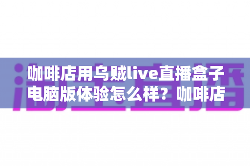 咖啡店用乌贼live直播盒子电脑版体验怎么样？咖啡店主实测心得与选购避坑指南