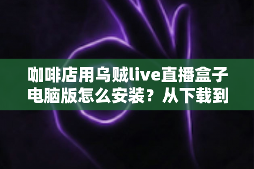 咖啡店用乌贼live直播盒子电脑版怎么安装?从下载到开播的完整安装指南 咖啡店用乌贼live直播盒子电脑版怎么安装?从下载到开播的完整安装指南