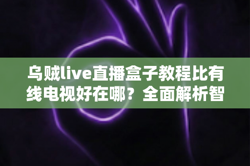 乌贼live直播盒子教程比有线电视好在哪?全面解析智能观影新体验 乌贼live直播盒子教程比有线电视好在哪?全面解析智能观影新体验