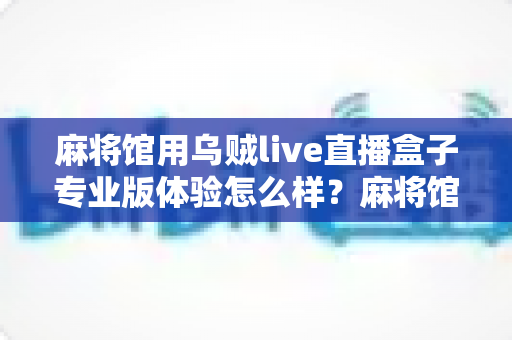 麻将馆用乌贼live直播盒子专业版体验怎么样?麻将馆老板真实测评与深度体验全解析 麻将馆用乌贼live直播盒子专业版体验怎么样?麻将馆老板真实测评与深度体验全解析