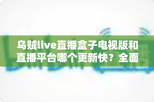乌贼live直播盒子电视版和直播平台哪个更新快?全面解析两大观看渠道的更新速度差异与实用选择指南 乌贼live直播盒子电视版和直播平台哪个更新快?全面解析两大观看渠道的更新速度差异与实用选择指南