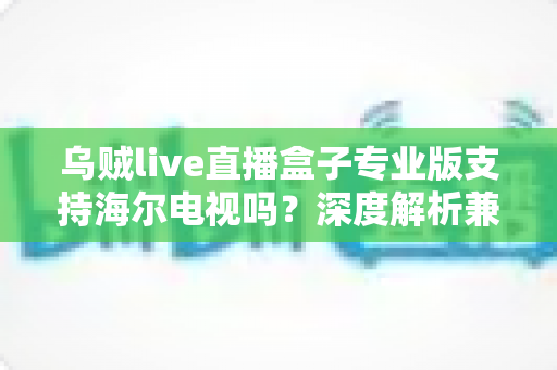 乌贼live直播盒子专业版支持海尔电视吗?深度解析兼容性、安装方法与使用技巧一站式指南 乌贼live直播盒子专业版支持海尔电视吗?深度解析兼容性、安装方法与使用技巧一站式指南