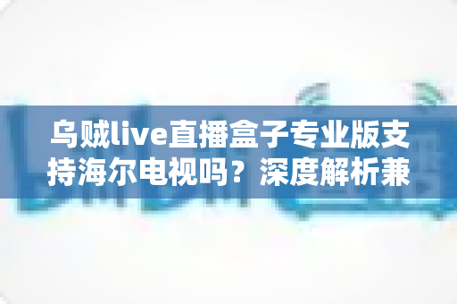 乌贼live直播盒子专业版支持海尔电视吗?深度解析兼容性、安装方法与使用技巧一站式指南 乌贼live直播盒子专业版支持海尔电视吗?深度解析兼容性、安装方法与使用技巧一站式指南