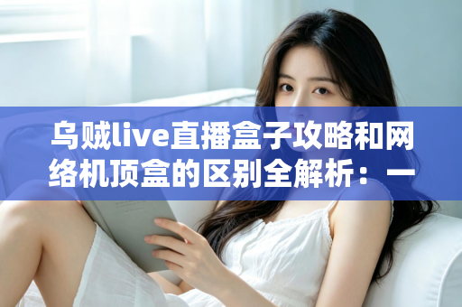 乌贼live直播盒子攻略和网络机顶盒的区别全解析:一文读懂如何选择适合你的大屏观影方案 乌贼live直播盒子攻略和网络机顶盒的区别全解析:一文读懂如何选择适合你的大屏观影方案