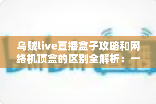 乌贼live直播盒子攻略和网络机顶盒的区别全解析:一文读懂如何选择适合你的大屏观影方案 乌贼live直播盒子攻略和网络机顶盒的区别全解析:一文读懂如何选择适合你的大屏观影方案