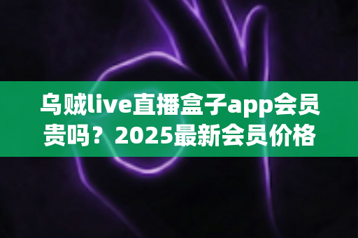 乌贼live直播盒子app会员贵吗?2025最新会员价格、性价比全面测评与开通避坑指南 乌贼live直播盒子app会员贵吗?2025最新会员价格、性价比全面测评与开通避坑指南