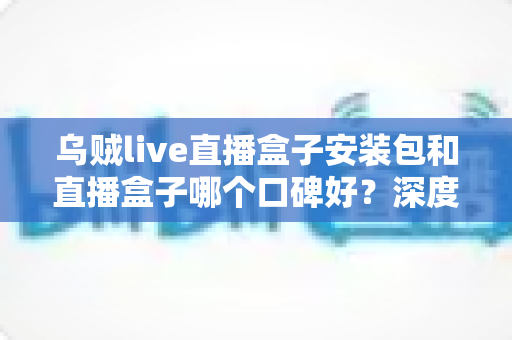 乌贼live直播盒子安装包和直播盒子哪个口碑好?深度评测与选择指南 乌贼live直播盒子安装包和直播盒子哪个口碑好?深度评测与选择指南