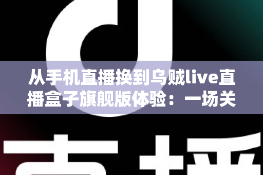 从手机直播换到乌贼live直播盒子旗舰版体验:一场关于画质、稳定与效率的全面升级之路 从手机直播换到乌贼live直播盒子旗舰版体验:一场关于画质、稳定与效率的全面升级之路