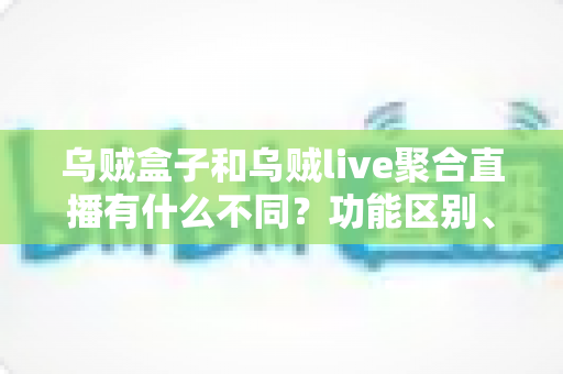 乌贼盒子和乌贼live聚合直播有什么不同？功能区别、使用场景与选择指南全解析