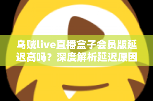 乌贼live直播盒子会员版延迟高吗？深度解析延迟原因与优化方案全攻略