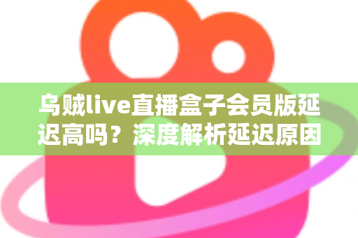 乌贼live直播盒子会员版延迟高吗？深度解析延迟原因与优化方案全攻略