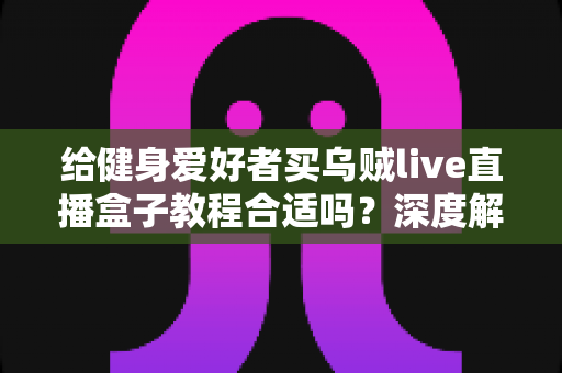 给健身爱好者买乌贼live直播盒子教程合适吗?深度解析购买价值、适用人群与避坑指南 给健身爱好者买乌贼live直播盒子教程合适吗?深度解析购买价值、适用人群与避坑指南
