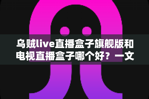 乌贼live直播盒子旗舰版和电视直播盒子哪个好?一文看懂直播盒子选购全攻略 乌贼live直播盒子旗舰版和电视直播盒子哪个好?一文看懂直播盒子选购全攻略