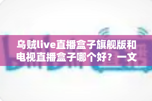 乌贼live直播盒子旗舰版和电视直播盒子哪个好？一文看懂直播盒子选购全攻略